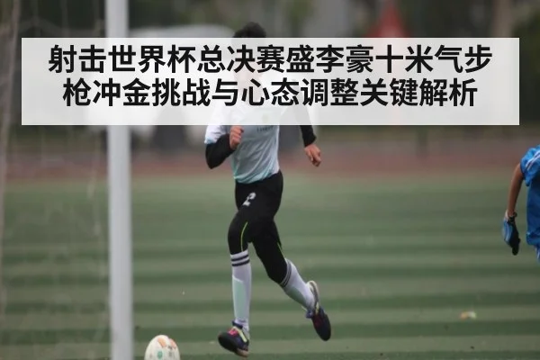 射击世界杯总决赛盛李豪十米气步枪冲金挑战与心态调整关键解析