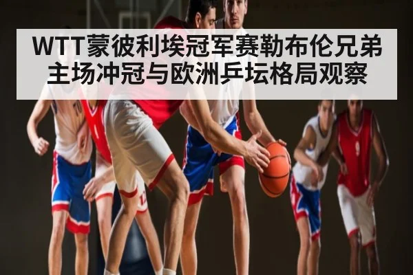 WTT蒙彼利埃冠军赛勒布伦兄弟主场冲冠与欧洲乒坛格局观察